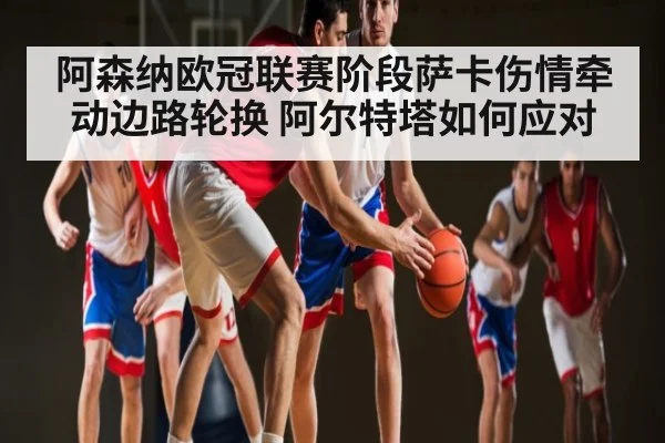 阿森纳欧冠联赛阶段萨卡伤情牵动边路轮换 阿尔特塔如何应对