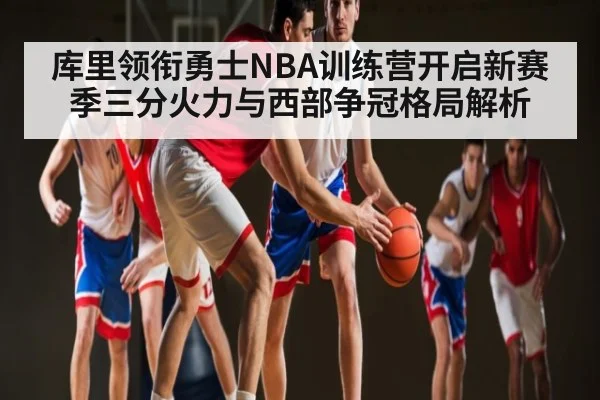 库里领衔勇士NBA训练营开启新赛季三分火力与西部争冠格局解析