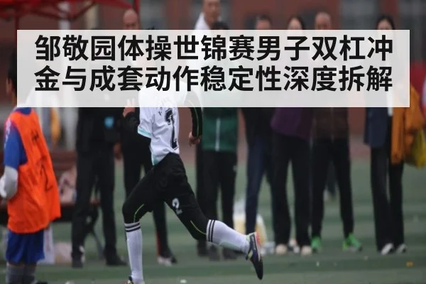 邹敬园体操世锦赛男子双杠冲金与成套动作稳定性深度拆解