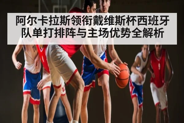 阿尔卡拉斯领衔戴维斯杯西班牙队单打排阵与主场优势全解析
